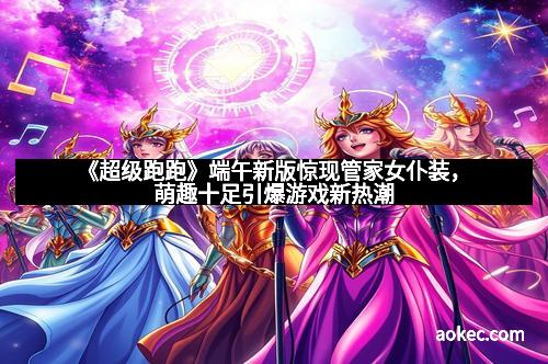 《超级跑跑》端午新版惊现管家女仆装，萌趣十足引爆游戏新热潮